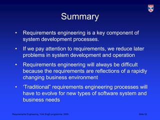 SummaryRequirements engineering is a key component of system development processes. If we pay attention to requirements, we reduce later problems in system development and operationRequirements engineering will always be difficult because the requirements are reflections of a rapidly changing business environment‘Traditional” requirements engineering processes will have to evolve for new types of software system and business needs