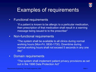Examples of requirementsFunctional requirements	“If a patient is known to be allergic to a particular medication, then prescription of that medication shall result in a warning message being issued to to the prescriber”Non-functional requirements	“The system shall be available to all clinics during normal working hours (Mon-Fri, 0830-1730). Downtime during normal working hours shall not exceed 5 seconds in any one day”Domain requirements	“The system shall implement patient privacy provisions as set out in the 1998 Data Protection Act”