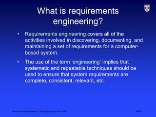 What is requirements engineering?Requirements engineering covers all of the activities involved in discovering, documenting, and maintaining a set of requirements for a computer-based system.The use of the term ‘engineering’ implies that systematic and repeatable techniques should be used to ensure that system requirements are complete, consistent, relevant, etc.