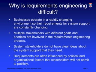 Why is requirements engineering difficult?Businesses operate in a rapidly changing environment so their requirements for system support are constantly changing. Multiple stakeholders with different goals and priorities are involved in the requirements engineering process.System stakeholders do not have clear ideas about the system support that they need.Requirements are often influenced by political and organisational factors that stakeholders will not admit to publicly.