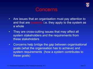 Concerns
  •       Are issues that an organisation must pay attention to
          and that are systemic i.e. they apply to the system as
          a whole
  •       They are cross-cutting issues that may affect all
          system stakeholders and the requirements from
          these stakeholders
  •       Concerns help bridge the gap between organisational
          goals (what the organisation has to achieve) and
          system requirements (how a system contributes to
          these goals)


L3 - Requirements Engineering, Critical Systems Engineering, 2011   Slide 13
 