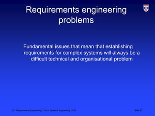 Requirements engineering
                     problems

           Fundamental issues that mean that establishing
           requirements for complex systems will always be a
              difficult technical and organisational problem




L3 - Requirements Engineering, Critical Systems Engineering, 2011   Slide 21
 