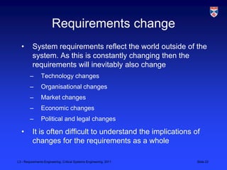Requirements change
  •       System requirements reflect the world outside of the
          system. As this is constantly changing then the
          requirements will inevitably also change
        –       Technology changes
        –       Organisational changes
        –       Market changes
        –       Economic changes
        –       Political and legal changes

  •       It is often difficult to understand the implications of
          changes for the requirements as a whole

L3 - Requirements Engineering, Critical Systems Engineering, 2011   Slide 22
 