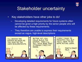 Stakeholder uncertainty
  •       Key stakeholders have other jobs to do!
        –       Developing detailed requirements for future systems often
                cannot be given a high priority by the senior people who will
                be affected by these requirements.
        –       They therefore are unable to express their requirements
                except as vague, high-level descriptions




L3 - Requirements Engineering, Critical Systems Engineering, 2011         Slide 24
 