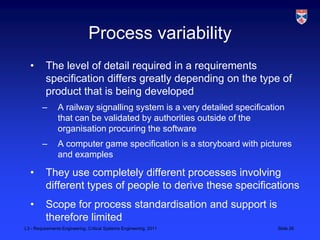 Process variability
  •       The level of detail required in a requirements
          specification differs greatly depending on the type of
          product that is being developed
        –       A railway signalling system is a very detailed specification
                that can be validated by authorities outside of the
                organisation procuring the software
        –       A computer game specification is a storyboard with pictures
                and examples

  •       They use completely different processes involving
          different types of people to derive these specifications
  •       Scope for process standardisation and support is
          therefore limited
L3 - Requirements Engineering, Critical Systems Engineering, 2011         Slide 26
 