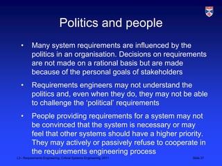 Politics and people
  •       Many system requirements are influenced by the
          politics in an organisation. Decisions on requirements
          are not made on a rational basis but are made
          because of the personal goals of stakeholders
  •       Requirements engineers may not understand the
          politics and, even when they do, they may not be able
          to challenge the „political‟ requirements
  •       People providing requirements for a system may not
          be convinced that the system is necessary or may
          feel that other systems should have a higher priority.
          They may actively or passively refuse to cooperate in
          the requirements engineering process
L3 - Requirements Engineering, Critical Systems Engineering, 2011   Slide 27
 