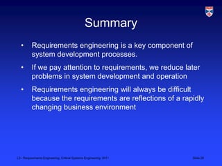 Summary
  •       Requirements engineering is a key component of
          system development processes.
  •       If we pay attention to requirements, we reduce later
          problems in system development and operation
  •       Requirements engineering will always be difficult
          because the requirements are reflections of a rapidly
          changing business environment




L3 - Requirements Engineering, Critical Systems Engineering, 2011   Slide 28
 