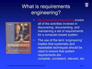 What is requirements
                            engineering?
                                            •       Requirements engineering covers
                                                    all of the activities involved in
                                                    discovering, documenting, and
                                                    maintaining a set of requirements
                                                    for a computer-based system.
                                            •       The use of the term „engineering‟
                                                    implies that systematic and
                                                    repeatable techniques should be
                                                    used to ensure that system
                                                    requirements are
                                                    complete, consistent, relevant, etc.

L3 - Requirements Engineering, Critical Systems Engineering, 2011                   Slide 5
 