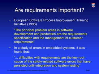 Are requirements important?
  •       European Software Process Improvement Training
          Initiative (1996)
          “The principal problem areas in software
          development and production are the requirements
          specification and the management of customer
          requirements”
  •       In a study of errors in embedded systems, it was
          found that:
          “... difficulties with requirements are the key root-
          cause of the safety-related software errors that have
          persisted until integration and system testing”
L3 - Requirements Engineering, Critical Systems Engineering, 2011   Slide 6
 