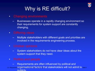 Why is RE difficult?
  •     Changing environments
      –     Businesses operate in a rapidly changing environment so
            their requirements for system support are constantly
            changing.

  •     Differing views
      –     Multiple stakeholders with different goals and priorities are
            involved in the requirements engineering process.

  •     Unclear opinions
      –     System stakeholders do not have clear ideas about the
            system support that they need.

  •     Politics and people
      –        Requirements are often influenced by political and
L3 - Requirements Engineering, Critical Systems Engineering, 2011 stakeholders will not admit to Slide 8
               organisational factors that
 