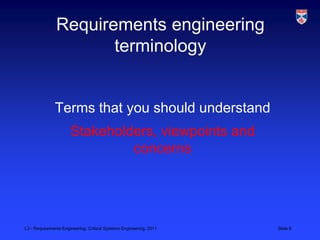 Requirements engineering
                      terminology


              Terms that you should understand
                      Stakeholders, viewpoints and
                               concerns




L3 - Requirements Engineering, Critical Systems Engineering, 2011   Slide 9
 