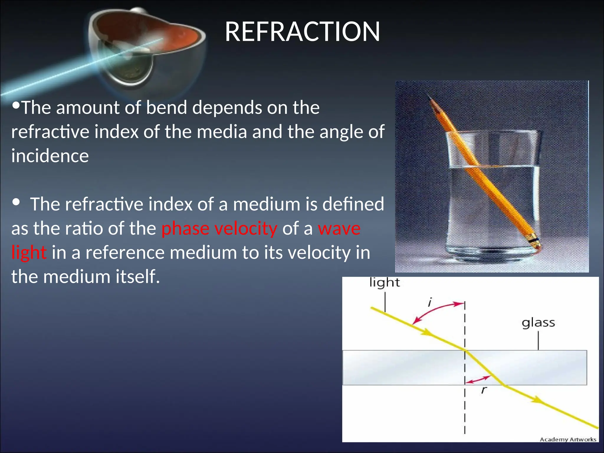 •The amount of bend depends on the
refractive index of the media and the angle of
incidence
• The refractive index of a medium is defined
as the ratio of the phase velocity of a wave
light in a reference medium to its velocity in
the medium itself.
REFRACTION
 