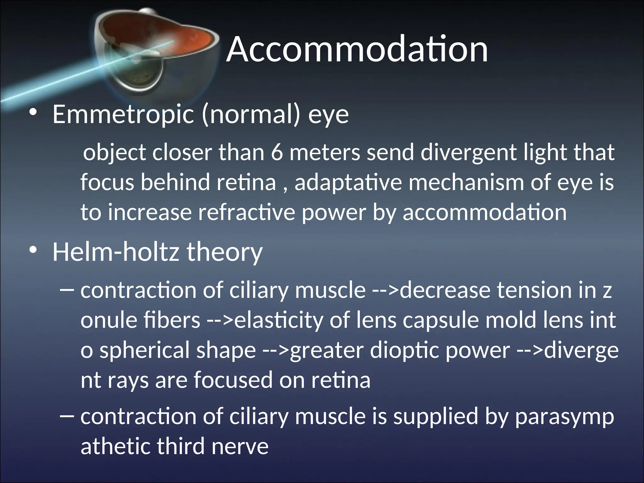 Accommodation
• Emmetropic (normal) eye
object closer than 6 meters send divergent light that
focus behind retina , adaptative mechanism of eye is
to increase refractive power by accommodation
• Helm-holtz theory
– contraction of ciliary muscle -->decrease tension in z
onule fibers -->elasticity of lens capsule mold lens int
o spherical shape -->greater dioptic power -->diverge
nt rays are focused on retina
– contraction of ciliary muscle is supplied by parasymp
athetic third nerve
 