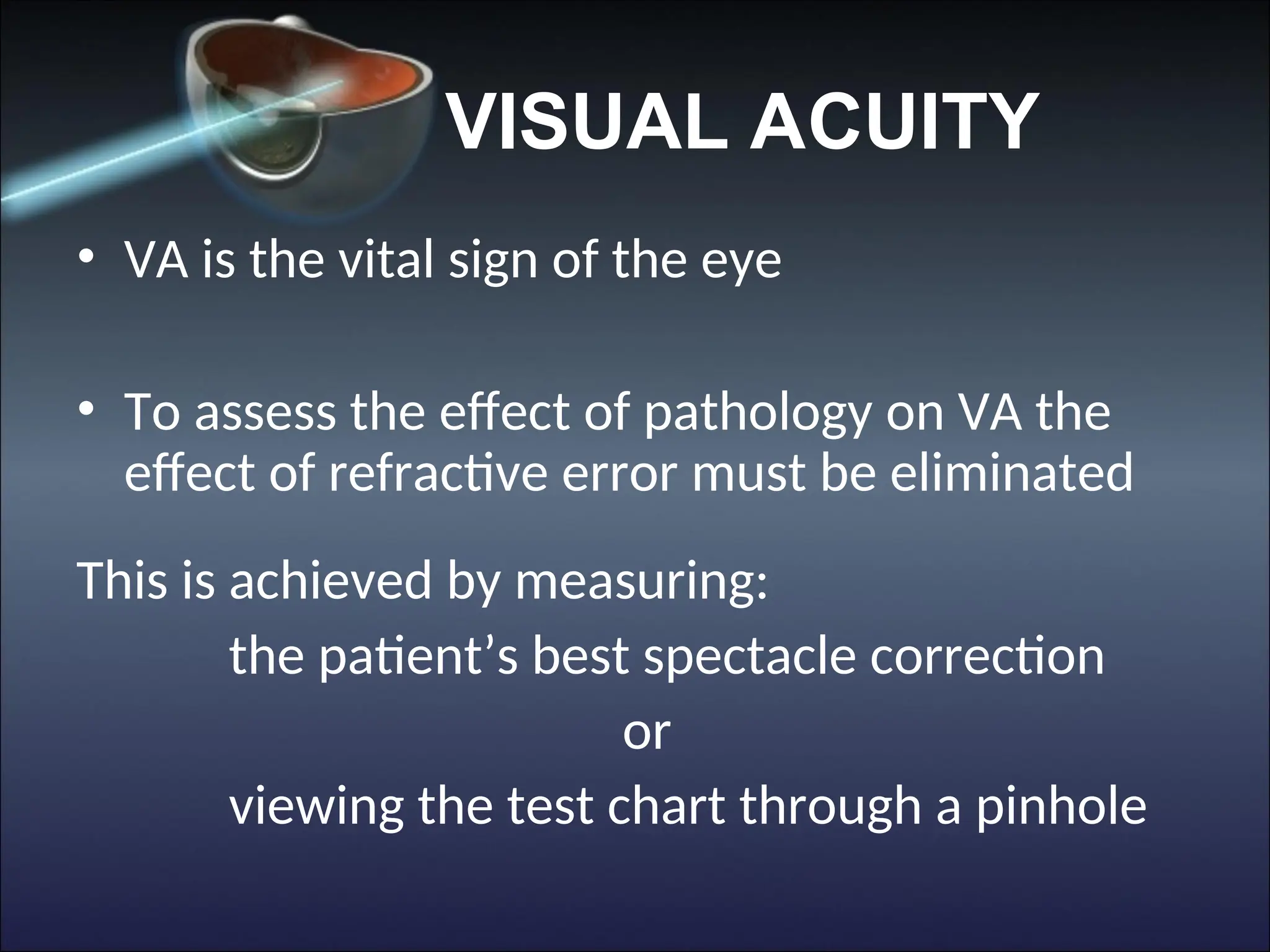 VISUAL ACUITY
• VA is the vital sign of the eye
• To assess the effect of pathology on VA the
effect of refractive error must be eliminated
This is achieved by measuring:
the patient’s best spectacle correction
or
viewing the test chart through a pinhole
 