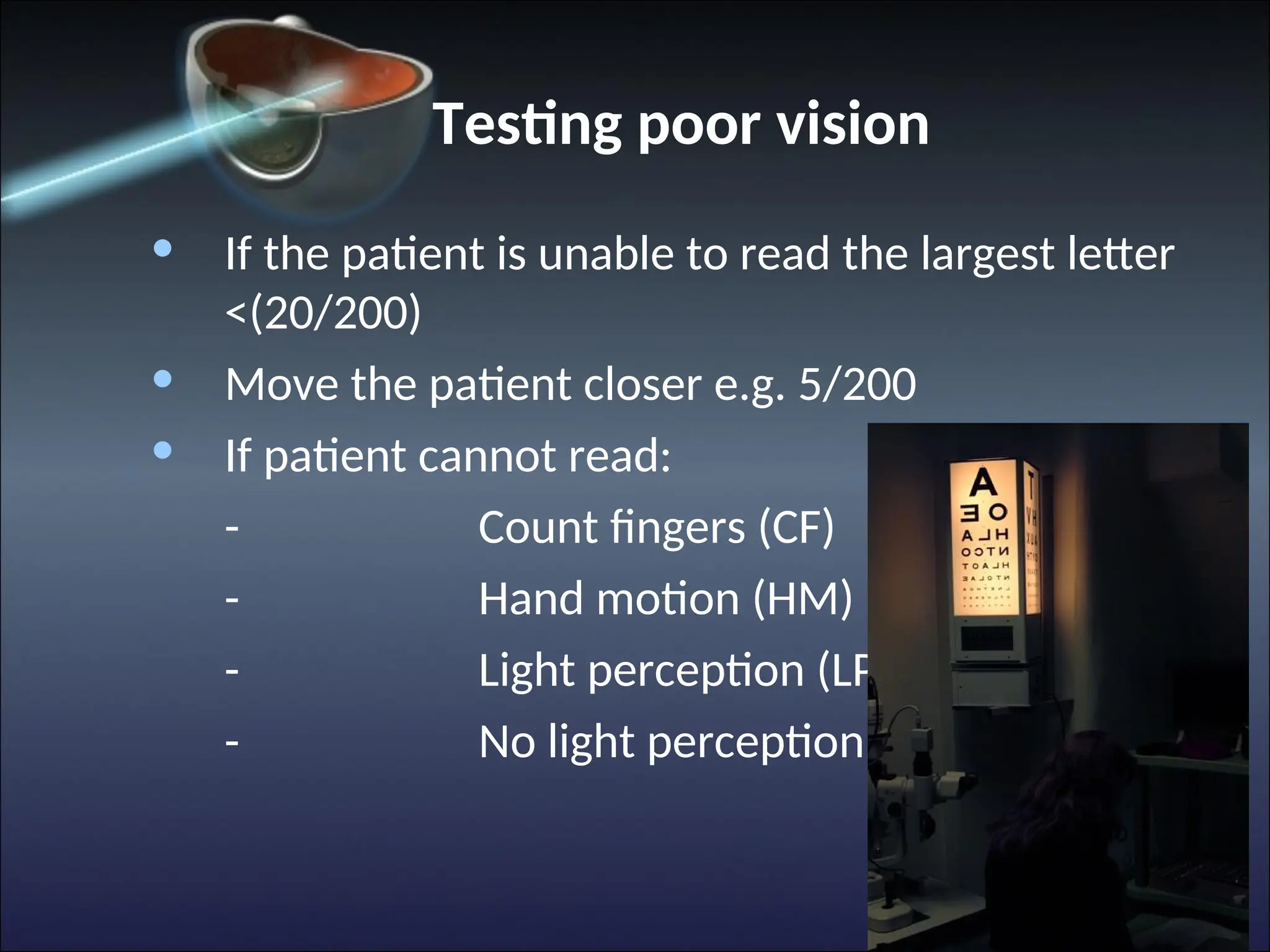 Testing poor vision
• If the patient is unable to read the largest letter
<(20/200)
• Move the patient closer e.g. 5/200
• If patient cannot read:
- Count fingers (CF)
- Hand motion (HM)
- Light perception (LP)
- No light perception (NLP)
 