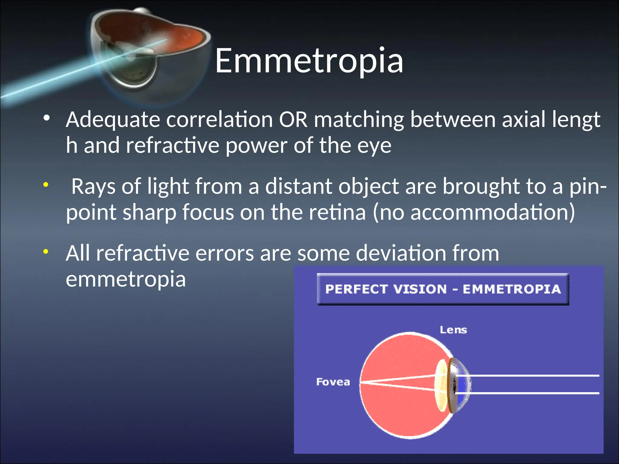 Emmetropia
• Adequate correlation OR matching between axial lengt
h and refractive power of the eye
• Rays of light from a distant object are brought to a pin-
point sharp focus on the retina (no accommodation)
• All refractive errors are some deviation from
emmetropia
 