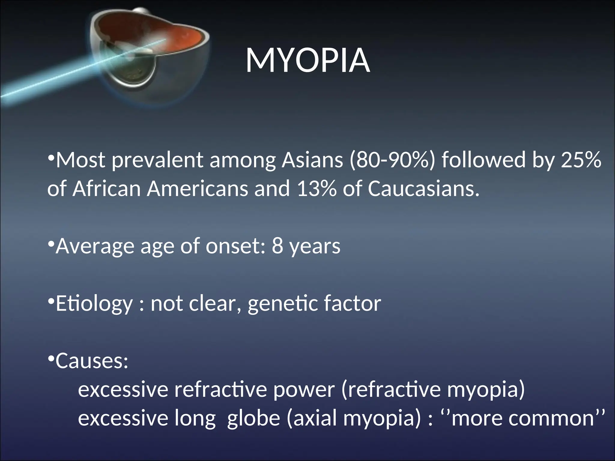 •Most prevalent among Asians (80-90%) followed by 25%
of African Americans and 13% of Caucasians.
•Average age of onset: 8 years
•Etiology : not clear, genetic factor
•Causes:
excessive refractive power (refractive myopia)
excessive long globe (axial myopia) : ‘’more common’’
MYOPIA
 
