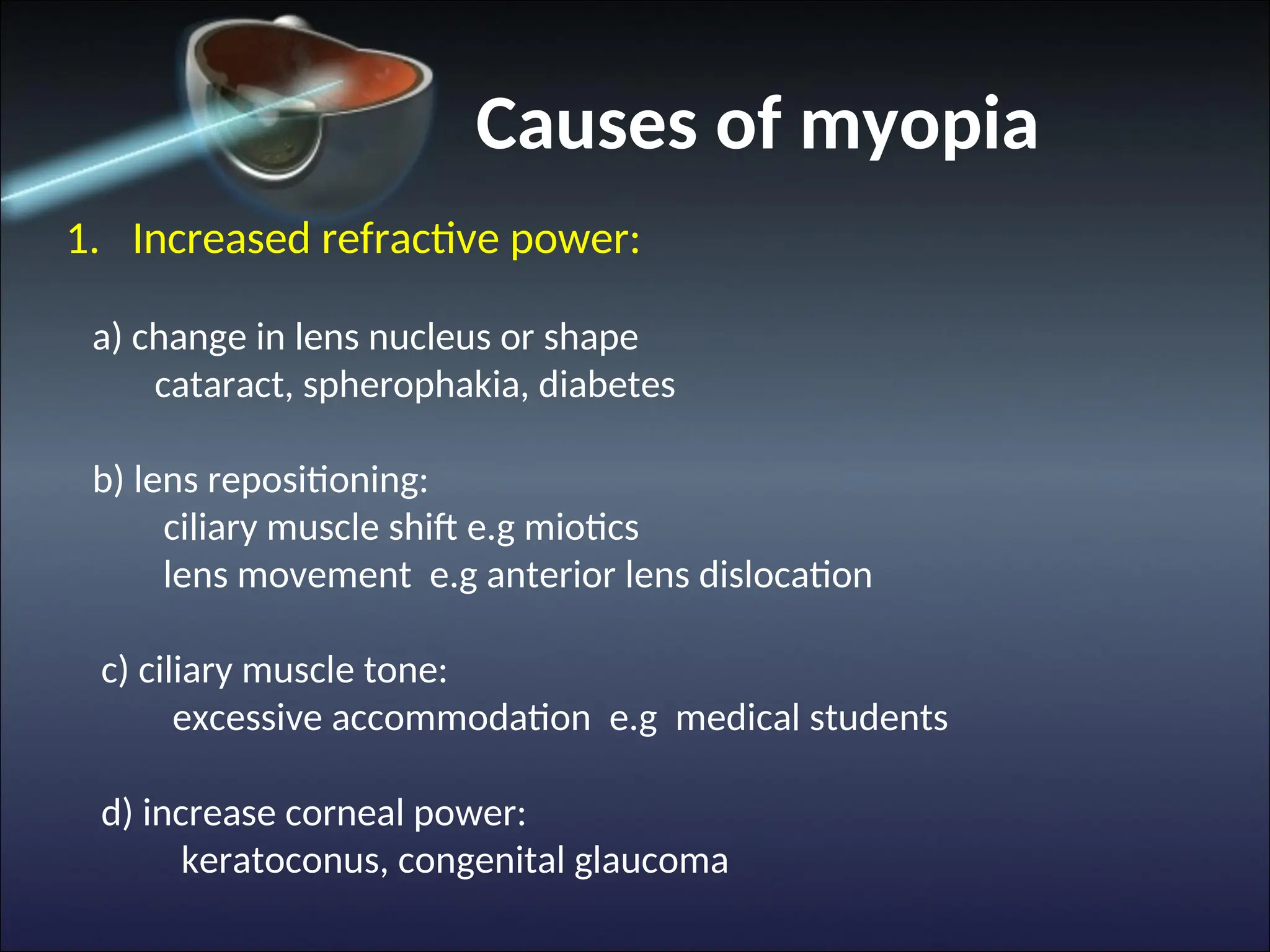 Causes of myopia
1. Increased refractive power:
a) change in lens nucleus or shape
cataract, spherophakia, diabetes
b) lens repositioning:
ciliary muscle shift e.g miotics
lens movement e.g anterior lens dislocation
c) ciliary muscle tone:
excessive accommodation e.g medical students
d) increase corneal power:
keratoconus, congenital glaucoma
 