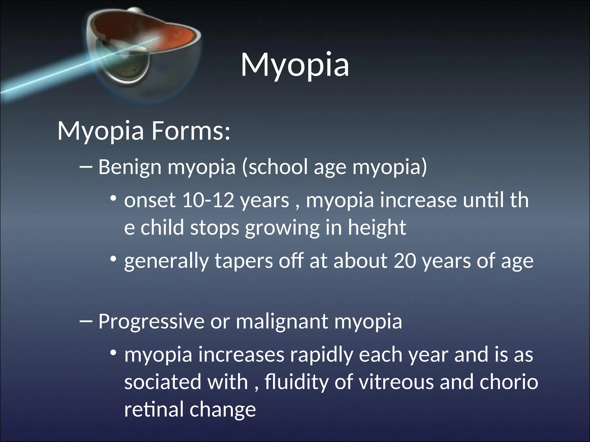 Myopia
Myopia Forms:
– Benign myopia (school age myopia)
• onset 10-12 years , myopia increase until th
e child stops growing in height
• generally tapers off at about 20 years of age
– Progressive or malignant myopia
• myopia increases rapidly each year and is as
sociated with , fluidity of vitreous and chorio
retinal change
 