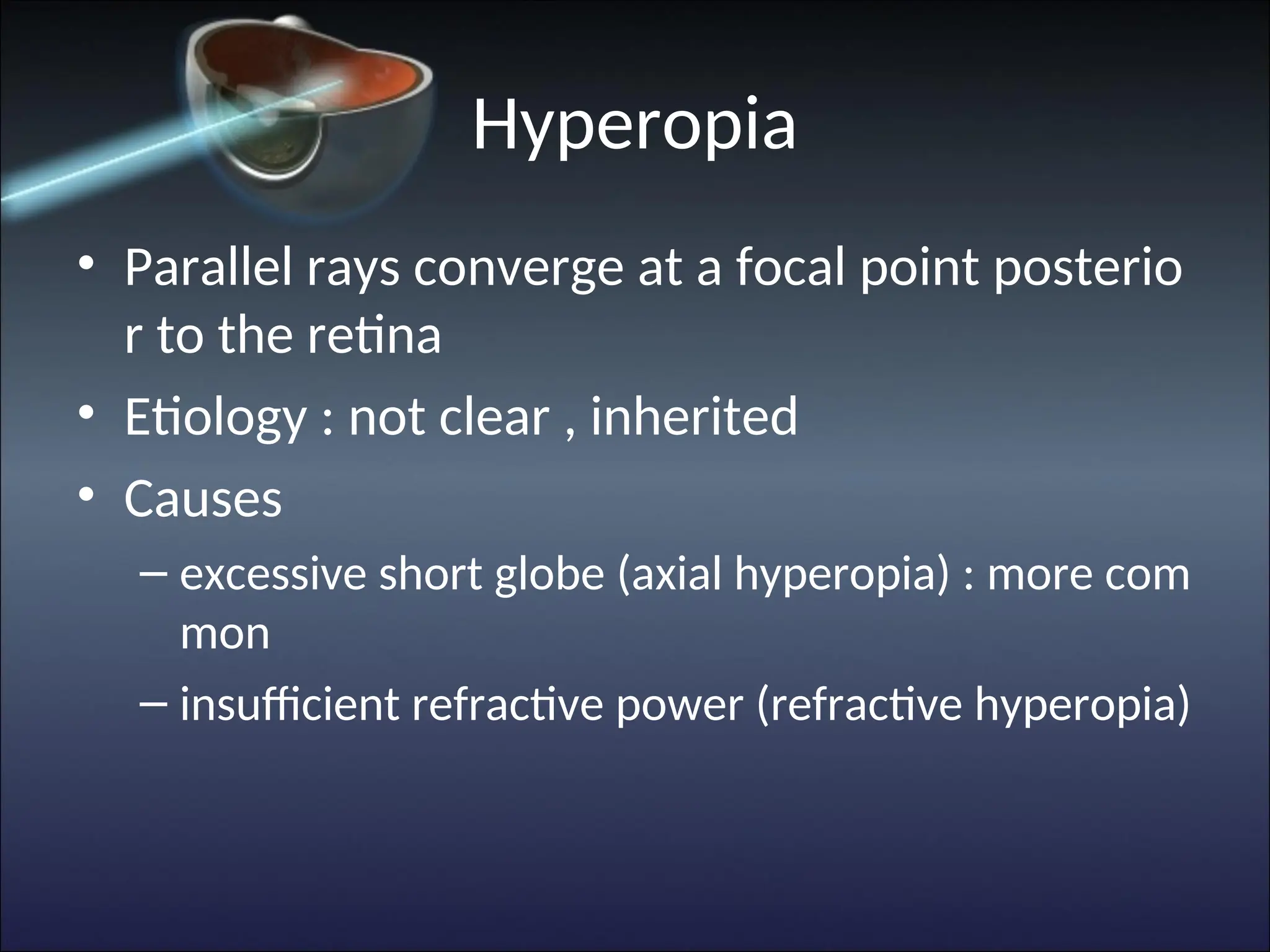 Hyperopia
• Parallel rays converge at a focal point posterio
r to the retina
• Etiology : not clear , inherited
• Causes
– excessive short globe (axial hyperopia) : more com
mon
– insufficient refractive power (refractive hyperopia)
 
