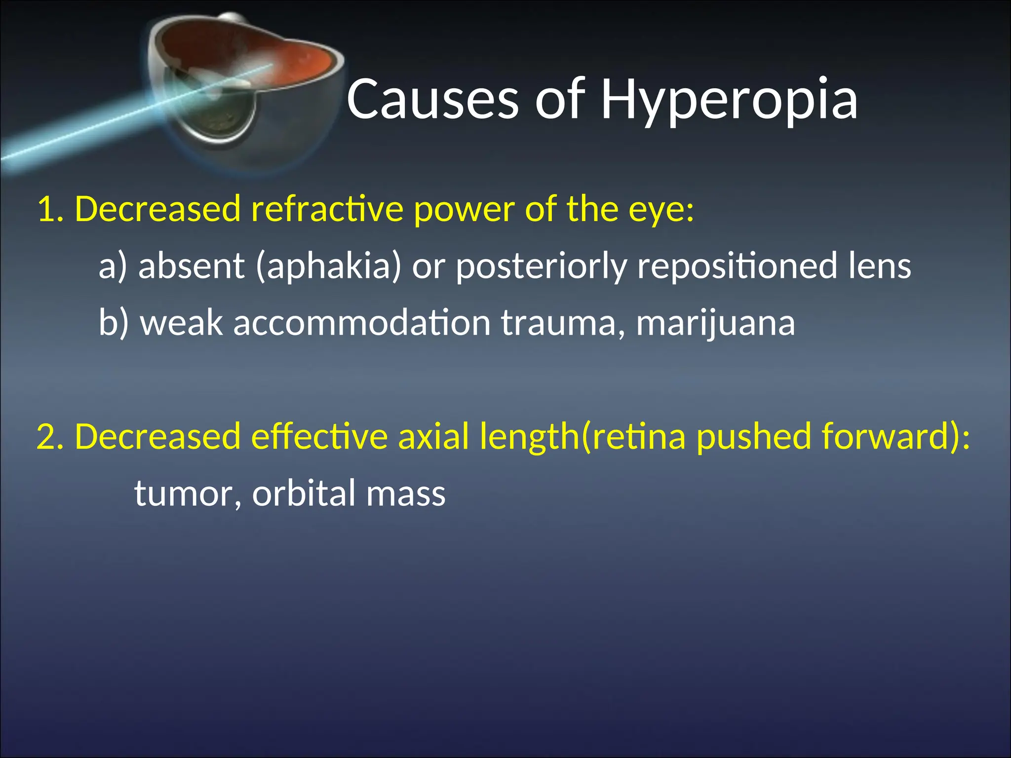 Causes of Hyperopia
1. Decreased refractive power of the eye:
a) absent (aphakia) or posteriorly repositioned lens
b) weak accommodation trauma, marijuana
2. Decreased effective axial length(retina pushed forward):
tumor, orbital mass
 