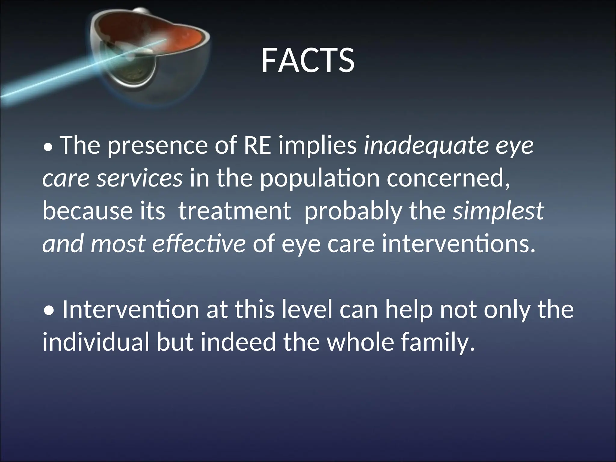• The presence of RE implies inadequate eye
care services in the population concerned,
because its treatment probably the simplest
and most effective of eye care interventions.
• Intervention at this level can help not only the
individual but indeed the whole family.
FACTS
 
