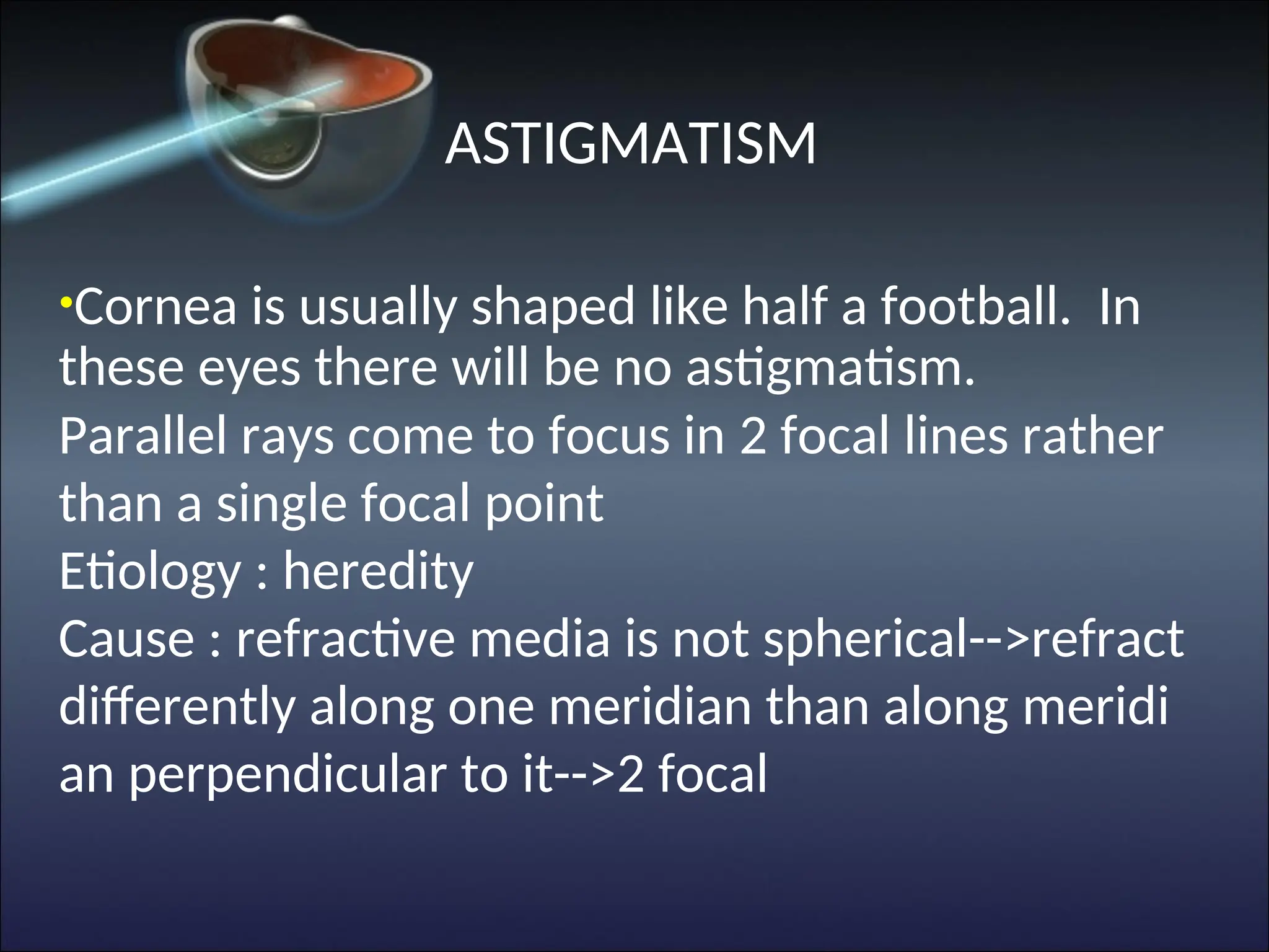 ASTIGMATISM
•Cornea is usually shaped like half a football. In
these eyes there will be no astigmatism.
Parallel rays come to focus in 2 focal lines rather
than a single focal point
Etiology : heredity
Cause : refractive media is not spherical-->refract
differently along one meridian than along meridi
an perpendicular to it-->2 focal
 