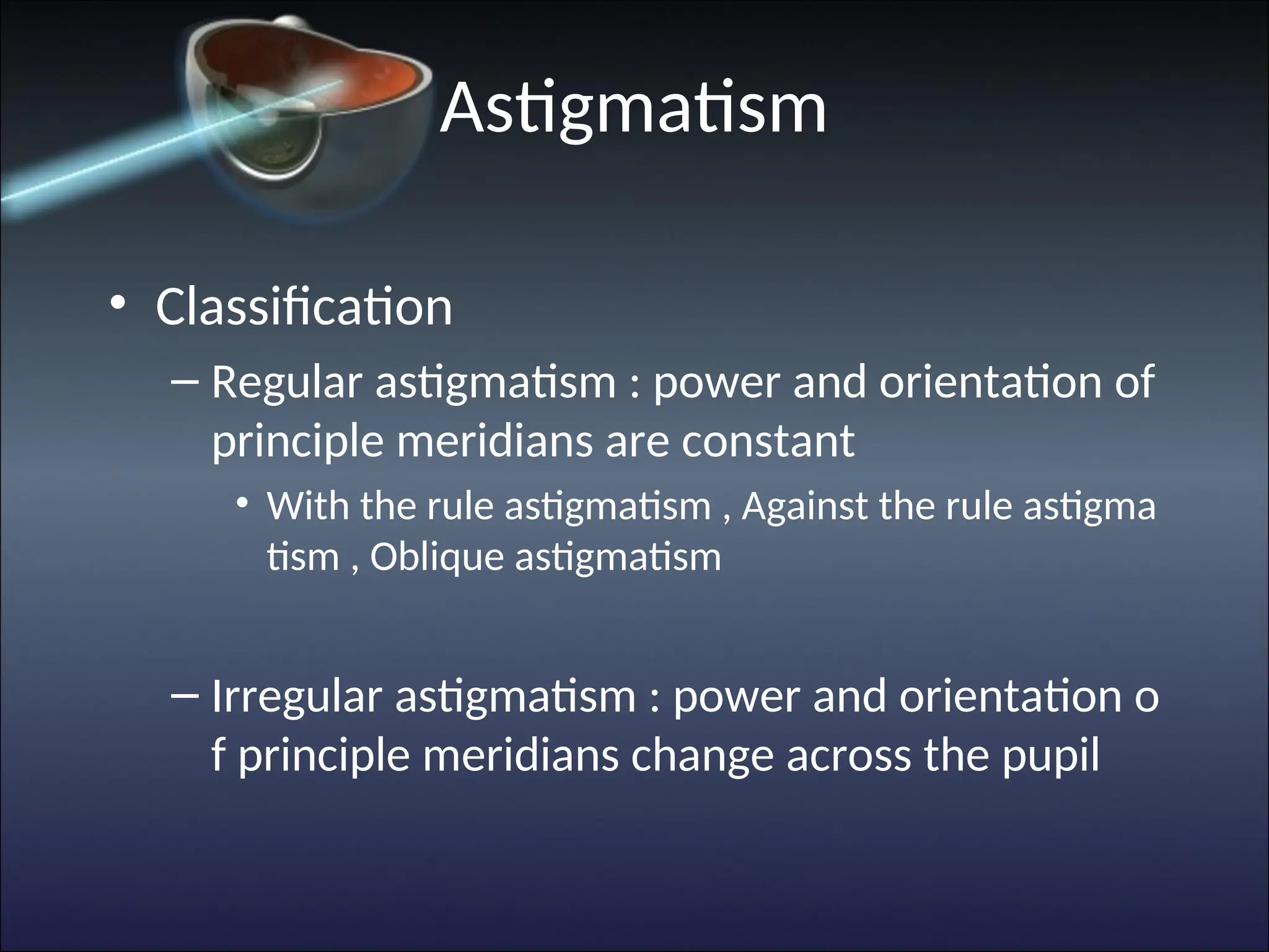 Astigmatism
• Classification
– Regular astigmatism : power and orientation of
principle meridians are constant
• With the rule astigmatism , Against the rule astigma
tism , Oblique astigmatism
– Irregular astigmatism : power and orientation o
f principle meridians change across the pupil
 