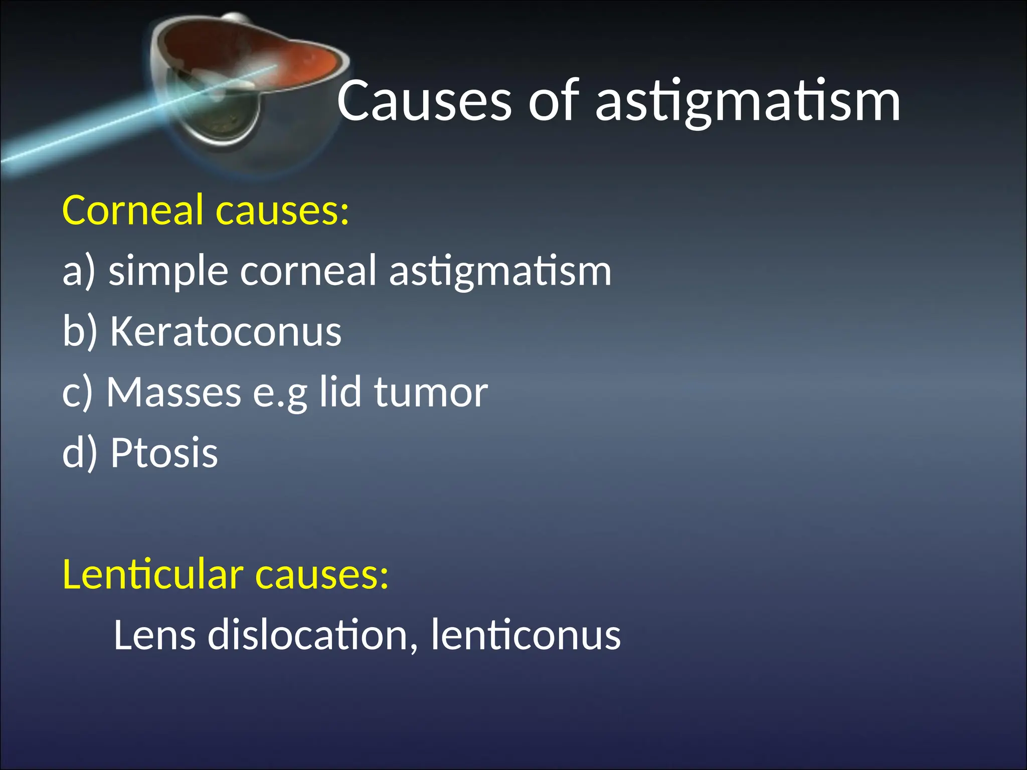 Causes of astigmatism
Corneal causes:
a) simple corneal astigmatism
b) Keratoconus
c) Masses e.g lid tumor
d) Ptosis
Lenticular causes:
Lens dislocation, lenticonus
 