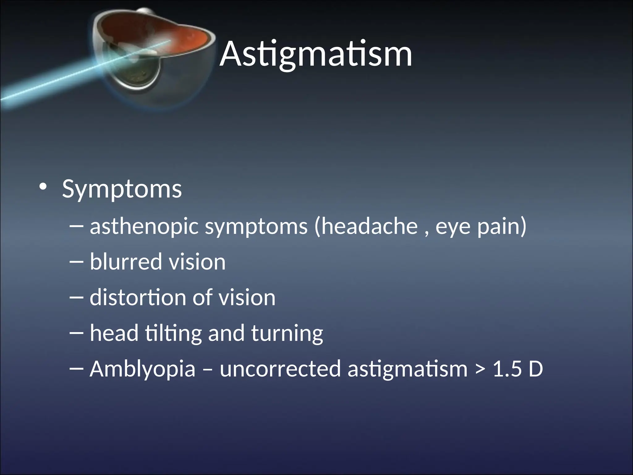 Astigmatism
• Symptoms
– asthenopic symptoms (headache , eye pain)
– blurred vision
– distortion of vision
– head tilting and turning
– Amblyopia – uncorrected astigmatism > 1.5 D
 