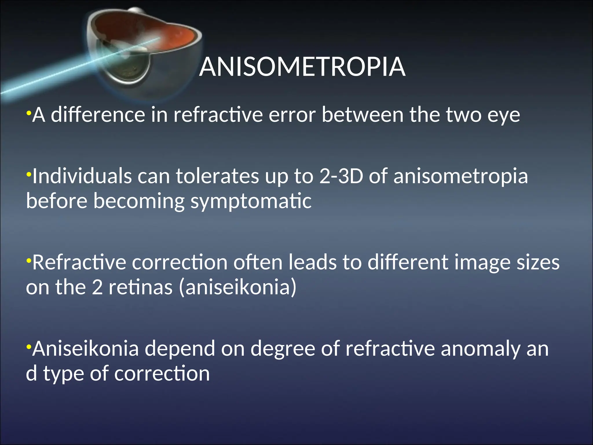 ANISOMETROPIA
•A difference in refractive error between the two eye
•Individuals can tolerates up to 2-3D of anisometropia
before becoming symptomatic
•Refractive correction often leads to different image sizes
on the 2 retinas (aniseikonia)
•Aniseikonia depend on degree of refractive anomaly an
d type of correction
 
