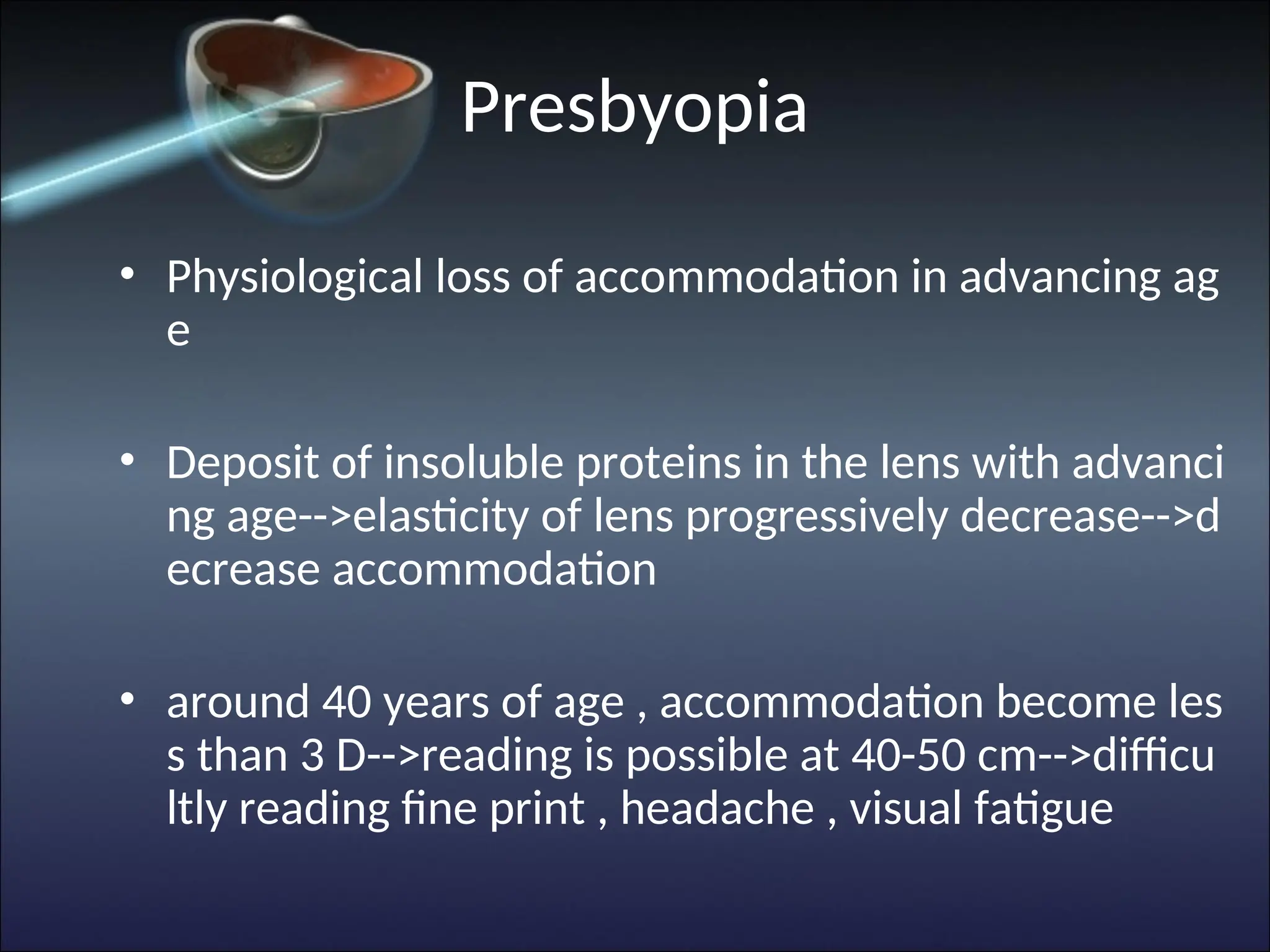 Presbyopia
• Physiological loss of accommodation in advancing ag
e
• Deposit of insoluble proteins in the lens with advanci
ng age-->elasticity of lens progressively decrease-->d
ecrease accommodation
• around 40 years of age , accommodation become les
s than 3 D-->reading is possible at 40-50 cm-->difficu
ltly reading fine print , headache , visual fatigue
 