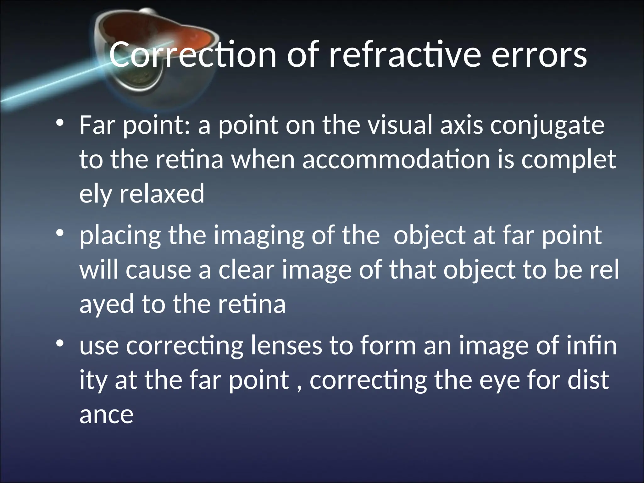 Correction of refractive errors
• Far point: a point on the visual axis conjugate
to the retina when accommodation is complet
ely relaxed
• placing the imaging of the object at far point
will cause a clear image of that object to be rel
ayed to the retina
• use correcting lenses to form an image of infin
ity at the far point , correcting the eye for dist
ance
 