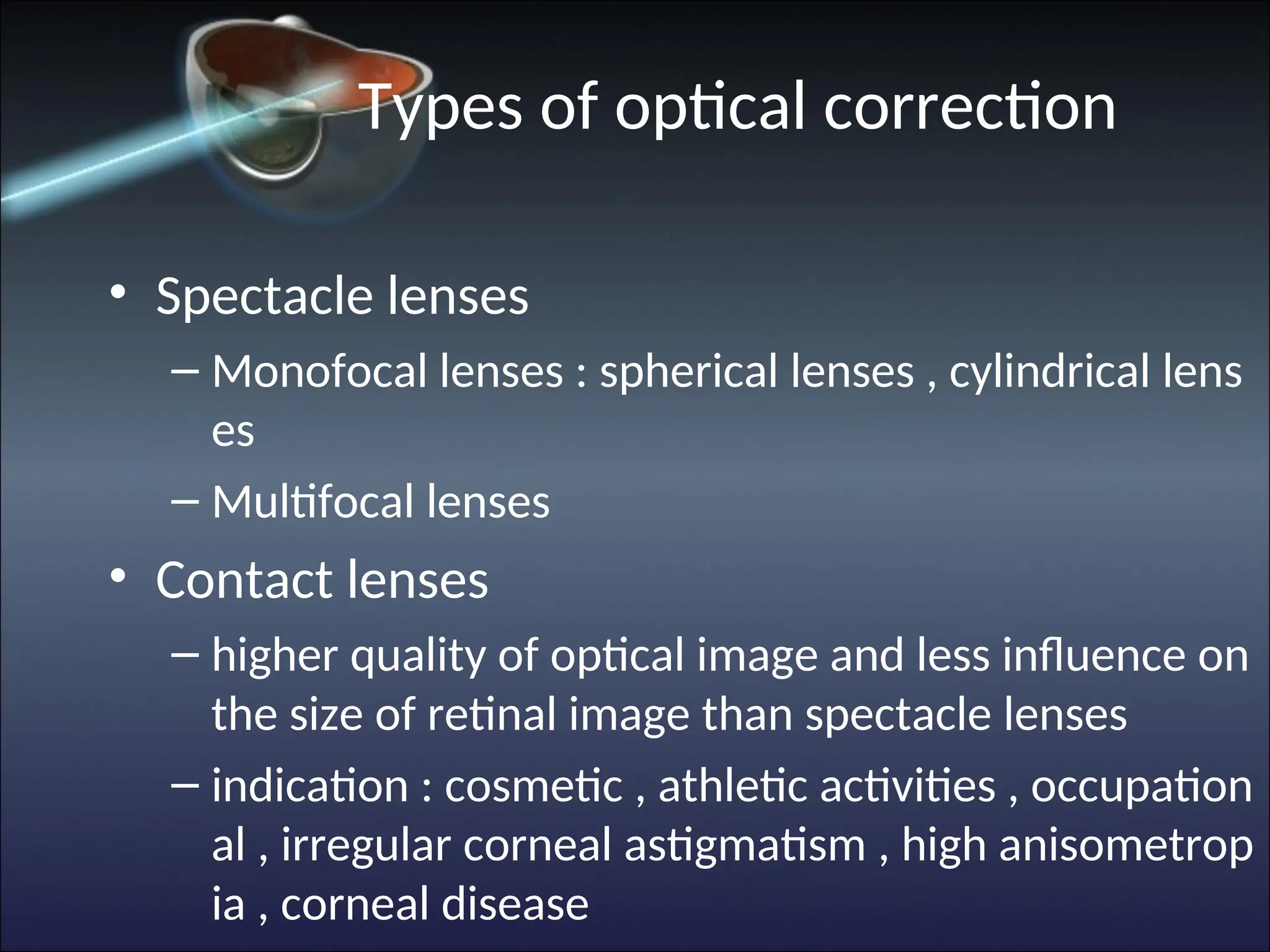 Types of optical correction
• Spectacle lenses
– Monofocal lenses : spherical lenses , cylindrical lens
es
– Multifocal lenses
• Contact lenses
– higher quality of optical image and less influence on
the size of retinal image than spectacle lenses
– indication : cosmetic , athletic activities , occupation
al , irregular corneal astigmatism , high anisometrop
ia , corneal disease
 