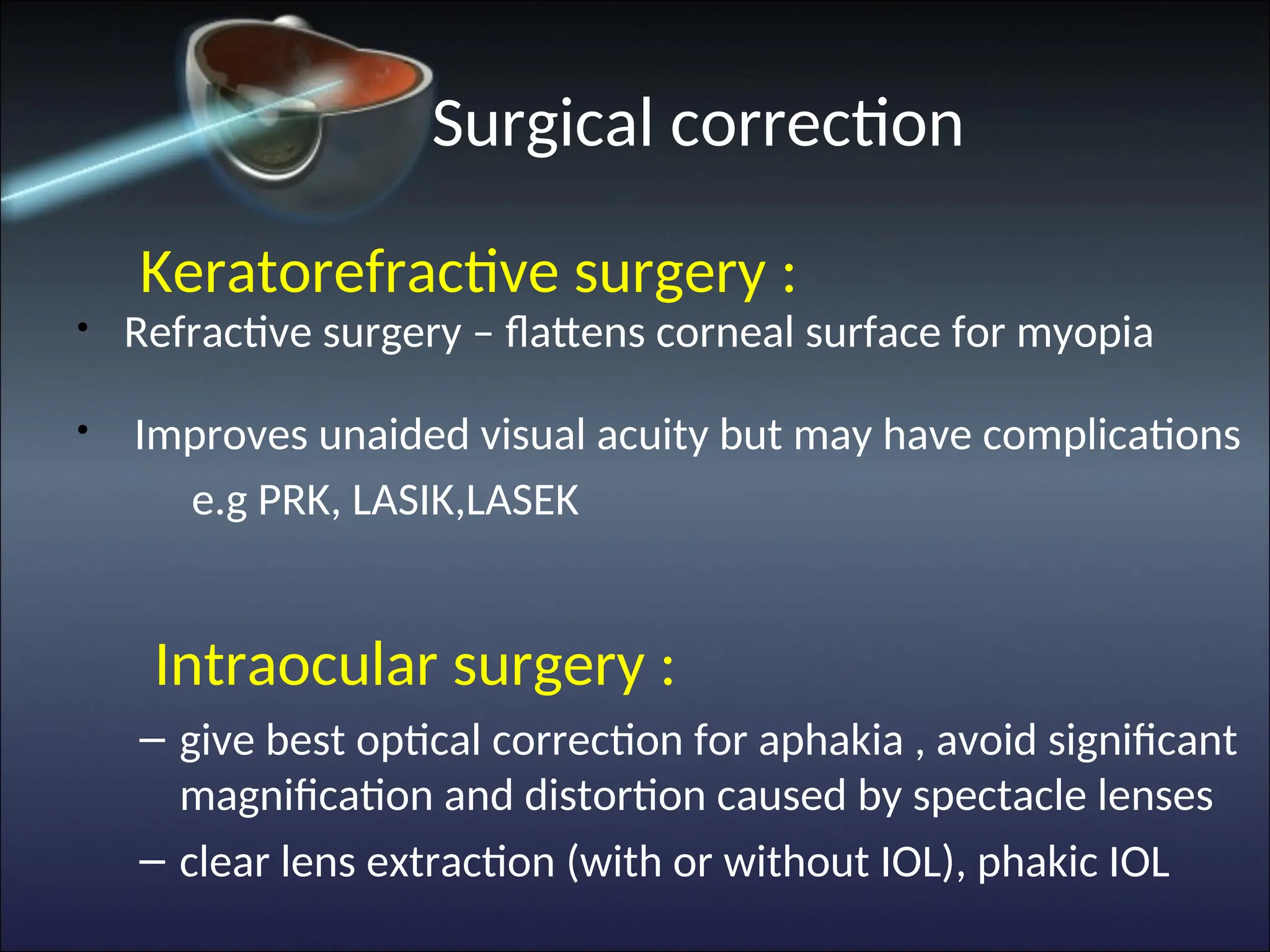 Surgical correction
Keratorefractive surgery :
• Refractive surgery – flattens corneal surface for myopia
• Improves unaided visual acuity but may have complications
e.g PRK, LASIK,LASEK
Intraocular surgery :
– give best optical correction for aphakia , avoid significant
magnification and distortion caused by spectacle lenses
– clear lens extraction (with or without IOL), phakic IOL
 