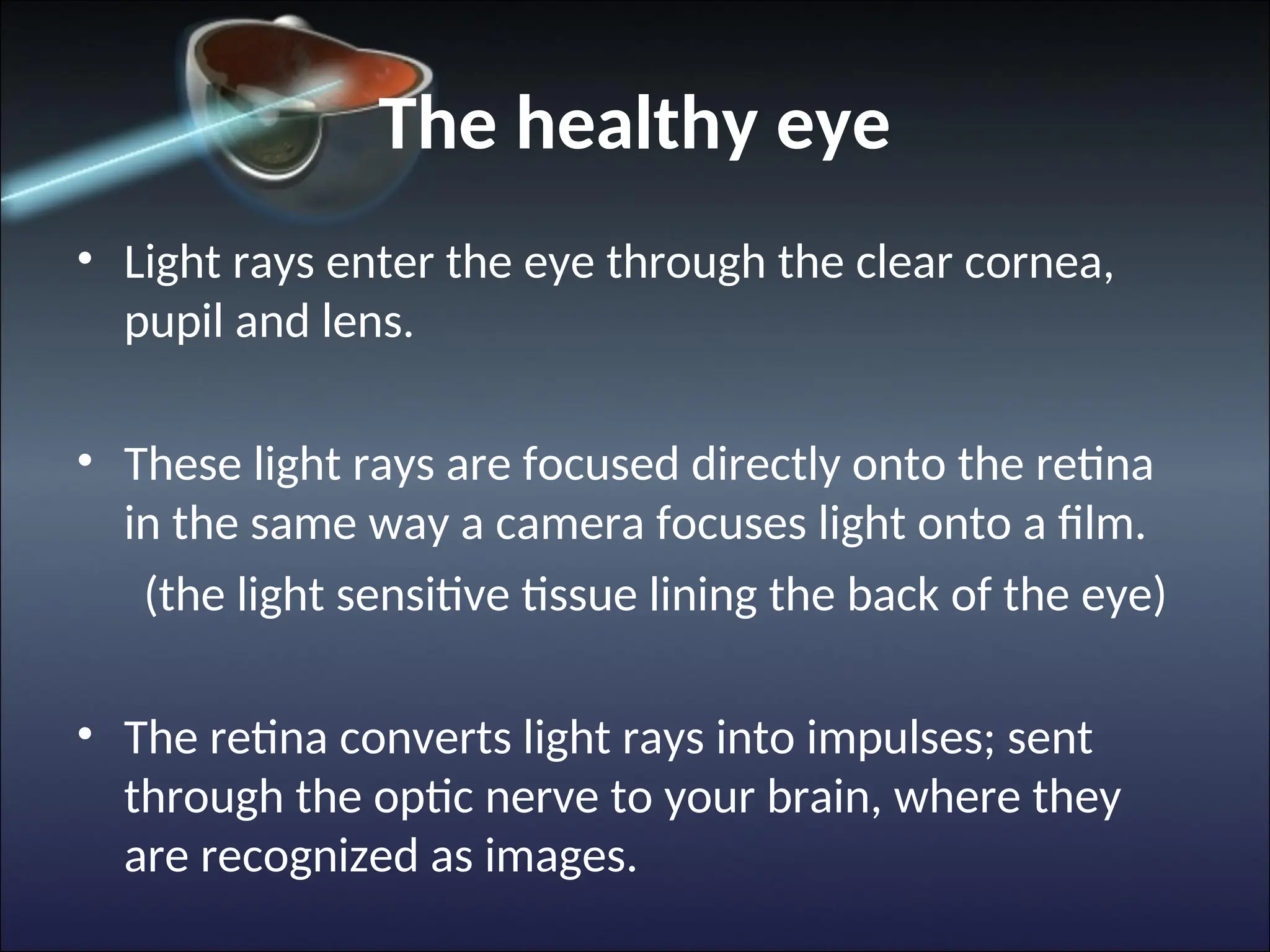 The healthy eye
• Light rays enter the eye through the clear cornea,
pupil and lens.
• These light rays are focused directly onto the retina
in the same way a camera focuses light onto a film.
(the light sensitive tissue lining the back of the eye)
• The retina converts light rays into impulses; sent
through the optic nerve to your brain, where they
are recognized as images.
 