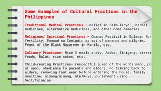 Some Examples of Cultural Practices in the
Philippines
Traditional Medical Practices – belief in “albularyo”, herbal
medicines, alternative medicines, and other home remedies
Religious/ Spiritual Practices – Obando Festival in Bulacan for
fertility, Panaad sa Camiguin as act of penance and pilgrim.
Feast of the Black Nazarene in Manila, etc.
Culinary Practices- Rice 3 meals a day, Adobo, Sinigang, street
foods, Balut, rice cakes, etc.
Child-rearing Practices- respectful (used of the words mano, po
at opo), obedience to parents and elders, no talking back to
elders, removing foot wear before entering the house, family
mealtime, ninong/ninang, ate/Kuya, punishment using
belt/tsinelas
 