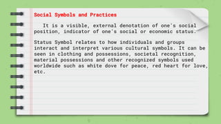 Social Symbols and Practices
It is a visible, external denotation of one’s social
position, indicator of one’s social or economic status.
Status Symbol relates to how individuals and groups
interact and interpret various cultural symbols. It can be
seen in clothing and possessions, societal recognition,
material possessions and other recognized symbols used
worldwide such as white dove for peace, red heart for love,
etc.
 