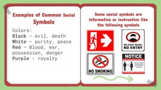 Examples of Common Social
Symbols
Colors:
Black – evil, death
White – purity, peace
Red – Blood, war,
possession, danger
Purple - royalty
Some social symbols are
informative or instructive like
the following symbols
 
