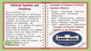 Political Symbols and
Practices
The artifacts or
objectifications of different
political meanings especially
related to power. Political
symbols are usually used to
embody an ideology, an
advocacy, or a group of people
with same principles.
Political practices are common
things that are done within a
state or country. It is
related to the practices done
in the administration,
distribution and attainment of
power, bureaucratic
composition, etc.
Examples of Common Political
Symbols (Colors)
• Black – anarchism, fascism,
Catholicism, Christian
democracy
• Blue- conservatism, Judaism,
men, monarchism, liberalism
• Brown- Nazism, fascism
• Gold- capatilasm, liberalism
Examples of Common Political
Symbols in the Philippines
 