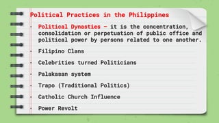 Political Practices in the Philippines
• Political Dynasties – it is the concentration,
consolidation or perpetuation of public office and
political power by persons related to one another.
• Filipino Clans
• Celebrities turned Politicians
• Palakasan system
• Trapo (Traditional Politics)
• Catholic Church Influence
• Power Revolt
 