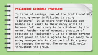 Philippine Economic Practices
In terms of savings, one of the traditional way
of saving money in Filipino is using
“alakansya”. It is where they Filipino use
bamboo as a vault to their money until it
becomes full and ready to be withdrawn by its
owner. Another way of economic practice of
Filipino is “paluwagan”. It is a group savings
where group of people agrees to give money to a
money manager who is also part of this group
and manages the money. The money will cycle
throughout the group.
 