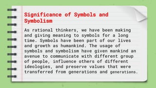 Significance of Symbols and
Symbolism
As rational thinkers, we have been making
and giving meaning to symbols for a long
time. Symbols have been part of our lives
and growth as humankind. The usage of
symbols and symbolism have given mankind an
avenue to communicate with different group
of people, influence others of different
ideologies, and preserve values that were
transferred from generations and generations.
 