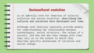 Sociocultural evolution
is an umbrella term for theories of cultural
evolution and social evolution, describing how
cultures and societies have developed over time.
Although such theories typically provide models
for understanding the relationship between
technologies, social structure, the values of a
society, and how and why they change with time,
they vary as to the extent to which they
describe specific mechanisms of variation and
social change.
 