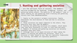 1. Hunting and gathering societies
- are the earliest form of society. The members
survive primarily by hunting, trapping, fishing, and
gathering edible plants. The majority of the members' time is
spent looking for and gathering food A hunting and gathering
society have five characteristics:
1. Family is the society's primary institution. Family
determines the distribution of food and how to socialize
children.
2. These societies are small compared to the others. They
generally have less than 50 members.
3. Hunting and gathering societies are nomadic, which means
that they move constantly in order to find food and water.
4. Members of hunting and gathering societies are mutually
dependent upon each other.
5. Although there is an equal division of labor among the
members of hunting and gathering societies, there is a
division of labor based on sex. Men are typically responsible
for hunting, and women are typically gatherers.
 