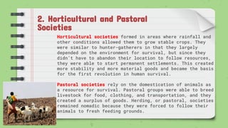 2. Horticultural and Pastoral
Societies
Horticultural societies formed in areas where rainfall and
other conditions allowed them to grow stable crops. They
were similar to hunter-gatherers in that they largely
depended on the environment for survival, but since they
didn’t have to abandon their location to follow resources,
they were able to start permanent settlements. This created
more stability and more material goods and became the basis
for the first revolution in human survival.
Pastoral societies rely on the domestication of animals as
a resource for survival. Pastoral groups were able to breed
livestock for food, clothing, and transportation, and they
created a surplus of goods. Herding, or pastoral, societies
remained nomadic because they were forced to follow their
animals to fresh feeding grounds.
 