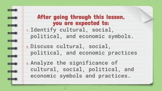 After going through this lesson,
you are expected to:
1. Identify cultural, social,
political, and economic symbols.
2. Discuss cultural, social,
political, and economic practices
3. Analyze the significance of
cultural, social, political, and
economic symbols and practices.
 