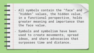 • All symbols contain the “face” and
“hidden” values, the hidden value,
in a functional perspective, holds
greater meaning and importance than
the face value.
• Symbols and symbolism have been
used to create movements, spread
ideas, and share advocacies that
surpasses time and distance.
 