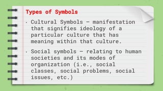 Types of Symbols
• Cultural Symbols – manifestation
that signifies ideology of a
particular culture that has
meaning within that culture.
• Social symbols – relating to human
societies and its modes of
organization (i.e., social
classes, social problems, social
issues, etc.)
 