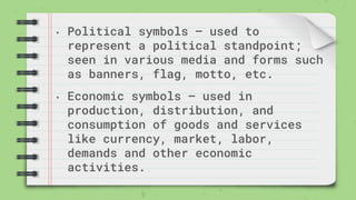 • Political symbols – used to
represent a political standpoint;
seen in various media and forms such
as banners, flag, motto, etc.
• Economic symbols – used in
production, distribution, and
consumption of goods and services
like currency, market, labor,
demands and other economic
activities.
 